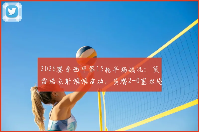 2026赛季西甲第15轮半场战况：莫雷诺点射佩佩建功，黄潜2-0塞尔塔掌握主动权，附关键进球回看与分析