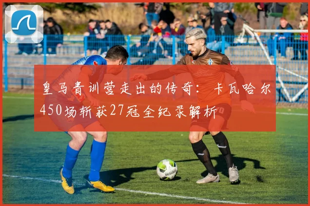 皇马青训营走出的传奇：卡瓦哈尔450场斩获27冠全纪录解析