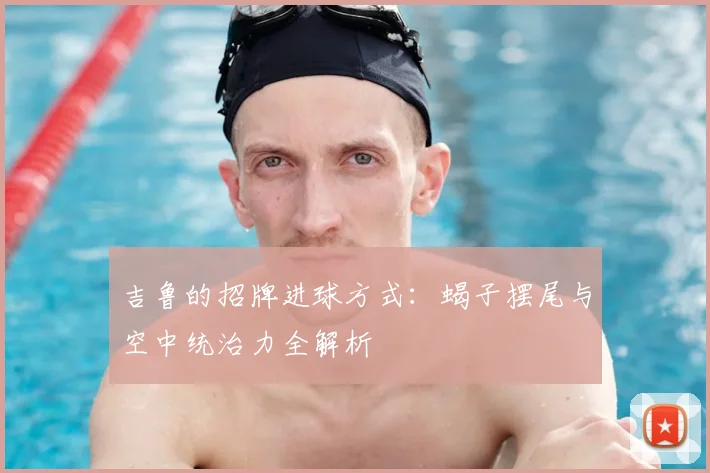 吉鲁的招牌进球方式：蝎子摆尾与空中统治力全解析
