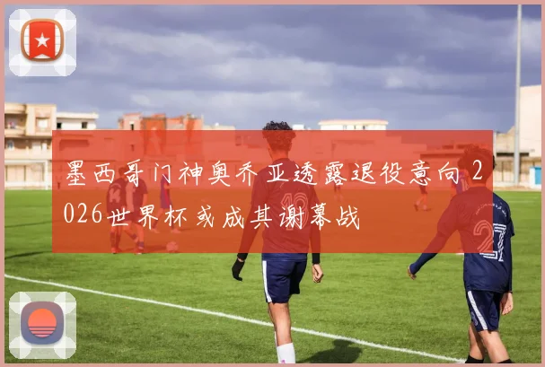 墨西哥门神奥乔亚透露退役意向 2026世界杯或成其谢幕战