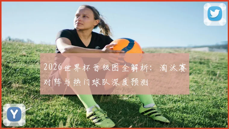 2026世界杯晋级图全解析：淘汰赛对阵与热门球队深度预测