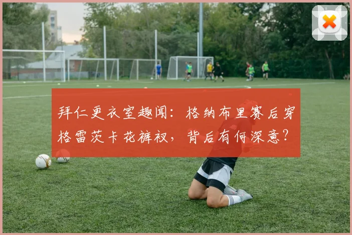 拜仁更衣室趣闻：格纳布里赛后穿格雷茨卡花裤衩，背后有何深意？