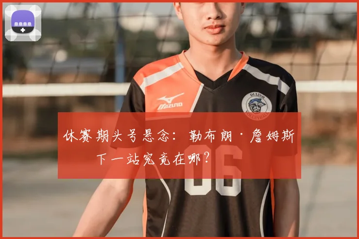 休赛期头号悬念：勒布朗·詹姆斯的下一站究竟在哪？