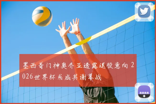 墨西哥门神奥乔亚透露退役意向 2026世界杯或成其谢幕战