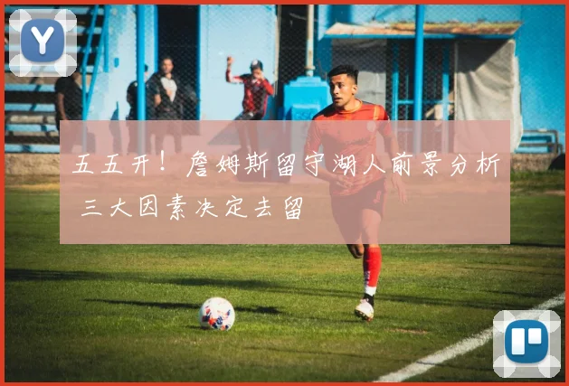 五五开！詹姆斯留守湖人前景分析 三大因素决定去留