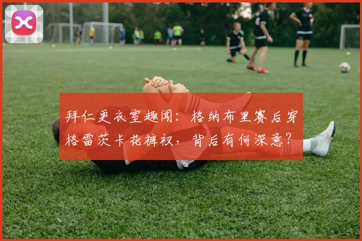 拜仁更衣室趣闻：格纳布里赛后穿格雷茨卡花裤衩，背后有何深意？