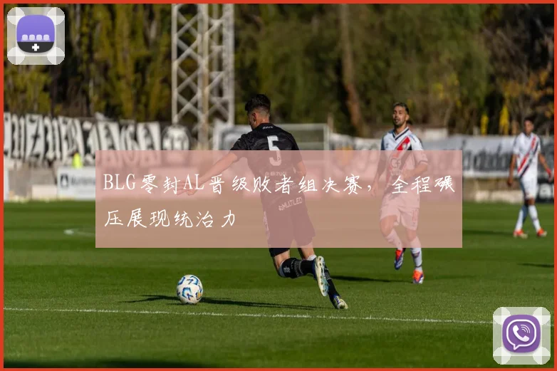 BLG零封AL晋级败者组决赛，全程碾压展现统治力