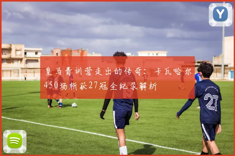 皇马青训营走出的传奇：卡瓦哈尔450场斩获27冠全纪录解析