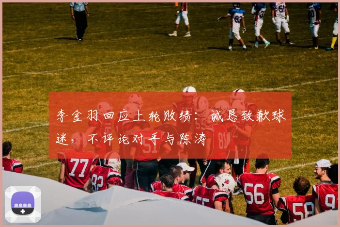 李金羽回应上轮败绩：诚恳致歉球迷，不评论对手与陈涛
