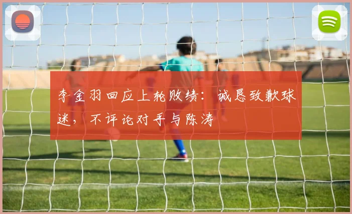 李金羽回应上轮败绩：诚恳致歉球迷，不评论对手与陈涛