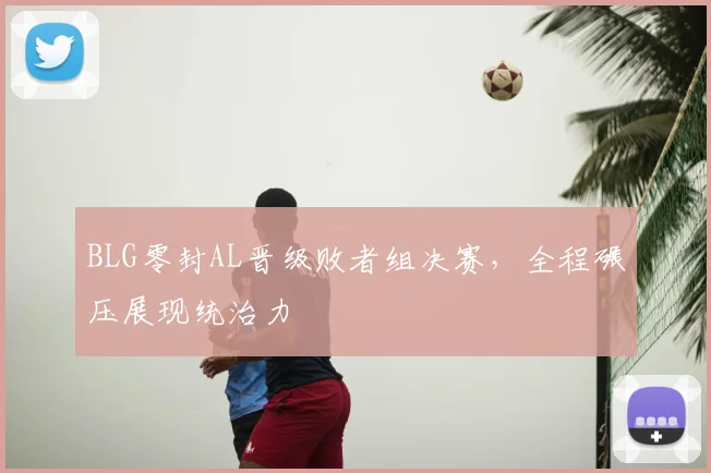 BLG零封AL晋级败者组决赛，全程碾压展现统治力