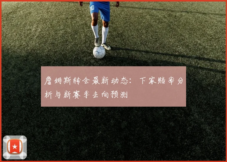 詹姆斯转会最新动态：下家赔率分析与新赛季去向预测